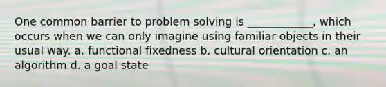 One common barrier to problem solving is ____________, which occurs when we can only imagine using familiar objects in their usual way. a. functional fixedness b. cultural orientation c. an algorithm d. a goal state