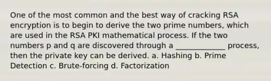 One of the most common and the best way of cracking RSA encryption is to begin to derive the two prime numbers, which are used in the RSA PKI mathematical process. If the two numbers p and q are discovered through a _____________ process, then the private key can be derived. a. Hashing b. Prime Detection c. Brute-forcing d. Factorization