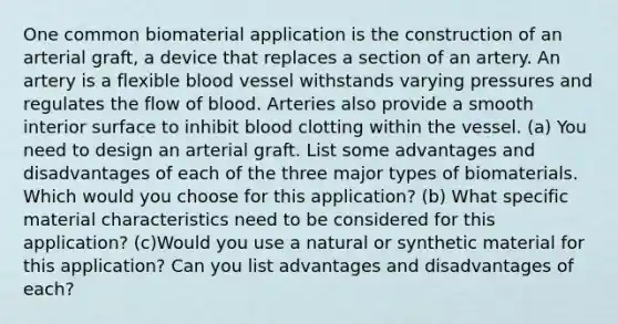 One common biomaterial application is the construction of an arterial graft, a device that replaces a section of an artery. An artery is a flexible blood vessel withstands varying pressures and regulates the flow of blood. Arteries also provide a smooth interior surface to inhibit blood clotting within the vessel. (a) You need to design an arterial graft. List some advantages and disadvantages of each of the three major types of biomaterials. Which would you choose for this application? (b) What specific material characteristics need to be considered for this application? (c)Would you use a natural or synthetic material for this application? Can you list advantages and disadvantages of each?