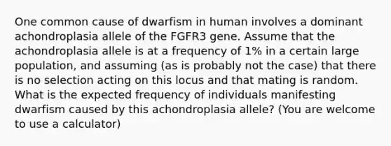 One common cause of dwarfism in human involves a dominant achondroplasia allele of the FGFR3 gene. Assume that the achondroplasia allele is at a frequency of 1% in a certain large population, and assuming (as is probably not the case) that there is no selection acting on this locus and that mating is random. What is the expected frequency of individuals manifesting dwarfism caused by this achondroplasia allele? (You are welcome to use a calculator)