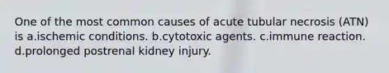 One of the most common causes of acute tubular necrosis (ATN) is a.ischemic conditions. b.cytotoxic agents. c.immune reaction. d.prolonged postrenal kidney injury.