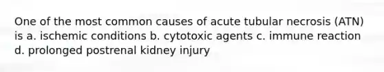 One of the most common causes of acute tubular necrosis (ATN) is a. ischemic conditions b. cytotoxic agents c. immune reaction d. prolonged postrenal kidney injury