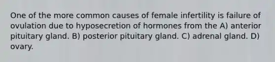 One of the more common causes of female infertility is failure of ovulation due to hyposecretion of hormones from the A) anterior pituitary gland. B) posterior pituitary gland. C) adrenal gland. D) ovary.