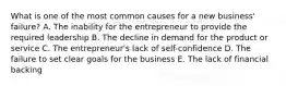 What is one of the most common causes for a new​ business' failure? A. The inability for the entrepreneur to provide the required leadership B. The decline in demand for the product or service C. The​ entrepreneur's lack of​ self-confidence D. The failure to set clear goals for the business E. The lack of financial backing