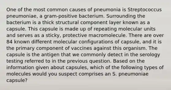 One of the most common causes of pneumonia is Streptococcus pneumoniae, a gram-positive bacterium. Surrounding the bacterium is a thick structural component layer known as a capsule. This capsule is made up of repeating molecular units and serves as a sticky, protective macromolecule. There are over 84 known different molecular configurations of capsule, and it is the primary component of vaccines against this organism. The capsule is the antigen that we commonly detect in the serology testing referred to in the previous question. Based on the information given about capsules, which of the following types of molecules would you suspect comprises an S. pneumoniae capsule?