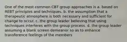 One of the most common CBT group approaches is a. based on REBT principles and techniques. b. the assumption that a therapeutic atmosphere is both necessary and sufficient for change to occur. c. the group leader believing that using techniques interferes with the group process. d. the group leader assuming a blank screen demeanor so as to enhance transference feelings of the members