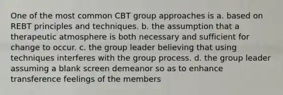 One of the most common CBT group approaches is a. based on REBT principles and techniques. b. the assumption that a therapeutic atmosphere is both necessary and sufficient for change to occur. c. the group leader believing that using techniques interferes with the group process. d. the group leader assuming a blank screen demeanor so as to enhance transference feelings of the members