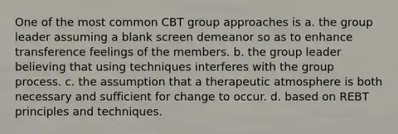 One of the most common CBT group approaches is a. the group leader assuming a blank screen demeanor so as to enhance transference feelings of the members. b. the group leader believing that using techniques interferes with the group process. c. the assumption that a therapeutic atmosphere is both necessary and sufficient for change to occur. d. based on REBT principles and techniques.