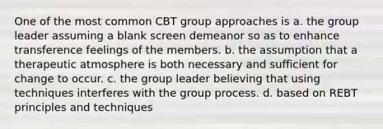 One of the most common CBT group approaches is a. the group leader assuming a blank screen demeanor so as to enhance transference feelings of the members. b. the assumption that a therapeutic atmosphere is both necessary and sufficient for change to occur. c. the group leader believing that using techniques interferes with the group process. d. based on REBT principles and techniques