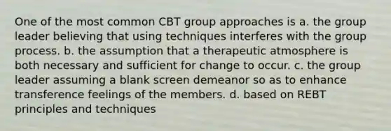 One of the most common CBT group approaches is a. the group leader believing that using techniques interferes with the group process. b. the assumption that a therapeutic atmosphere is both necessary and sufficient for change to occur. c. the group leader assuming a blank screen demeanor so as to enhance transference feelings of the members. d. based on REBT principles and techniques