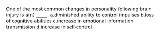 One of the most common changes in personality following brain injury is a(n) _____. a.diminished ability to control impulses b.loss of cognitive abilities c.increase in emotional information transmission d.increase in self-control