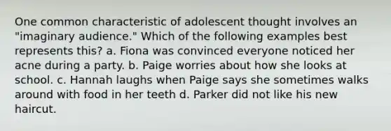 One common characteristic of adolescent thought involves an "imaginary audience." Which of the following examples best represents this? a. Fiona was convinced everyone noticed her acne during a party. b. Paige worries about how she looks at school. c. Hannah laughs when Paige says she sometimes walks around with food in her teeth d. Parker did not like his new haircut.