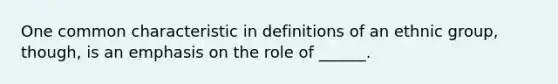 One common characteristic in definitions of an ethnic group, though, is an emphasis on the role of ______.