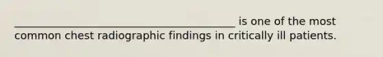 _________________________________________ is one of the most common chest radiographic findings in critically ill patients.