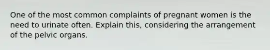 One of the most common complaints of pregnant women is the need to urinate often. Explain this, considering the arrangement of the pelvic organs.