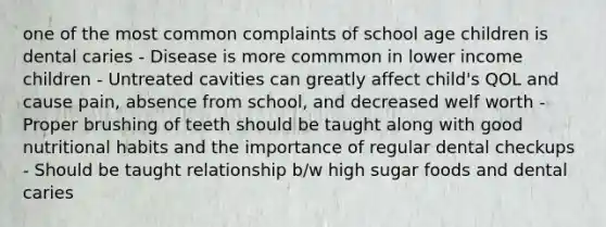 one of the most common complaints of school age children is dental caries - Disease is more commmon in lower income children - Untreated cavities can greatly affect child's QOL and cause pain, absence from school, and decreased welf worth - Proper brushing of teeth should be taught along with good nutritional habits and the importance of regular dental checkups - Should be taught relationship b/w high sugar foods and dental caries