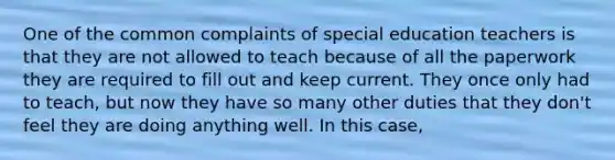 One of the common complaints of special education teachers is that they are not allowed to teach because of all the paperwork they are required to fill out and keep current. They once only had to teach, but now they have so many other duties that they don't feel they are doing anything well. In this case,