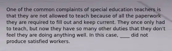 One of the common complaints of special education teachers is that they are not allowed to teach because of all the paperwork they are required to fill out and keep current. They once only had to teach, but now they have so many other duties that they don't feel they are doing anything well. In this case, ____ did not produce satisfied workers.