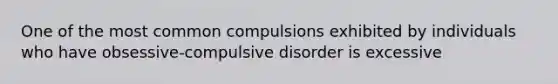 One of the most common compulsions exhibited by individuals who have obsessive-compulsive disorder is excessive