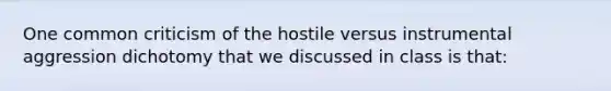 One common criticism of the hostile versus instrumental aggression dichotomy that we discussed in class is that: