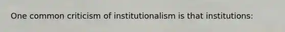 One common criticism of institutionalism is that institutions: