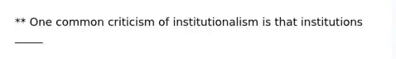 ** One common criticism of institutionalism is that institutions _____