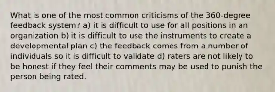 What is one of the most common criticisms of the 360-degree feedback system? a) it is difficult to use for all positions in an organization b) it is difficult to use the instruments to create a developmental plan c) the feedback comes from a number of individuals so it is difficult to validate d) raters are not likely to be honest if they feel their comments may be used to punish the person being rated.