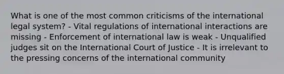 What is one of the most common criticisms of the international legal system? - Vital regulations of international interactions are missing - Enforcement of international law is weak - Unqualified judges sit on the International Court of Justice - It is irrelevant to the pressing concerns of the international community