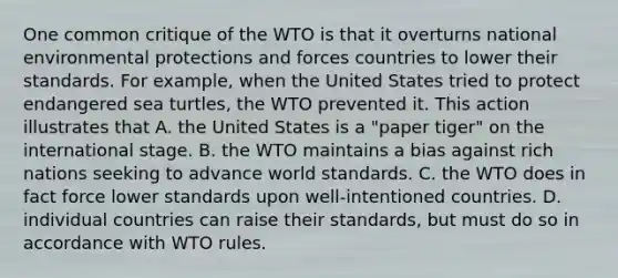 One common critique of the WTO is that it overturns national environmental protections and forces countries to lower their standards. For​ example, when the United States tried to protect endangered sea​ turtles, the WTO prevented it. This action illustrates that A. the United States is a​ "paper tiger" on the international stage. B. the WTO maintains a bias against rich nations seeking to advance world standards. C. the WTO does in fact force lower standards upon​ well-intentioned countries. D. individual countries can raise their​ standards, but must do so in accordance with WTO rules.