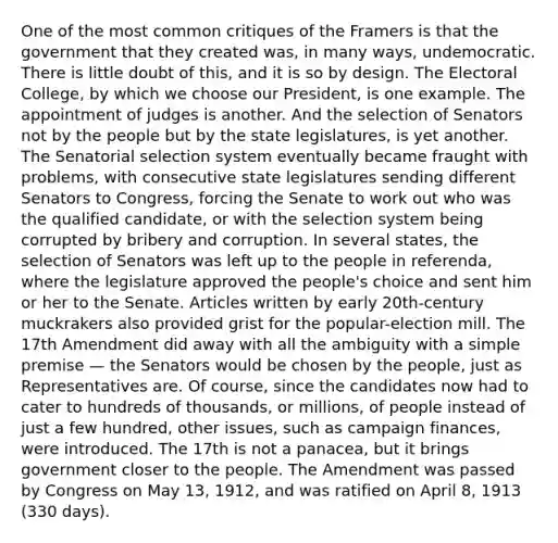 One of the most common critiques of the Framers is that the government that they created was, in many ways, undemocratic. There is little doubt of this, and it is so by design. The Electoral College, by which we choose our President, is one example. The appointment of judges is another. And the selection of Senators not by the people but by the state legislatures, is yet another. The Senatorial selection system eventually became fraught with problems, with consecutive state legislatures sending different Senators to Congress, forcing the Senate to work out who was the qualified candidate, or with the selection system being corrupted by bribery and corruption. In several states, the selection of Senators was left up to the people in referenda, where the legislature approved the people's choice and sent him or her to the Senate. Articles written by early 20th-century muckrakers also provided grist for the popular-election mill. The 17th Amendment did away with all the ambiguity with a simple premise — the Senators would be chosen by the people, just as Representatives are. Of course, since the candidates now had to cater to hundreds of thousands, or millions, of people instead of just a few hundred, other issues, such as campaign finances, were introduced. The 17th is not a panacea, but it brings government closer to the people. The Amendment was passed by Congress on May 13, 1912, and was ratified on April 8, 1913 (330 days).