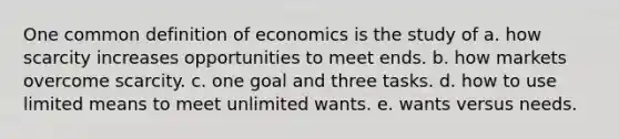 One common definition of economics is the study of a. how scarcity increases opportunities to meet ends. b. how markets overcome scarcity. c. one goal and three tasks. d. how to use limited means to meet unlimited wants. e. wants versus needs.