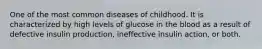 One of the most common diseases of childhood. It is characterized by high levels of glucose in the blood as a result of defective insulin production, ineffective insulin action, or both.