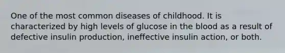 One of the most common diseases of childhood. It is characterized by high levels of glucose in the blood as a result of defective insulin production, ineffective insulin action, or both.