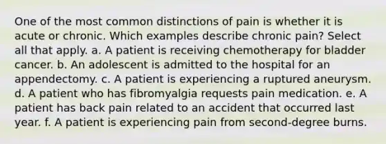 One of the most common distinctions of pain is whether it is acute or chronic. Which examples describe chronic pain? Select all that apply. a. A patient is receiving chemotherapy for bladder cancer. b. An adolescent is admitted to the hospital for an appendectomy. c. A patient is experiencing a ruptured aneurysm. d. A patient who has fibromyalgia requests pain medication. e. A patient has back pain related to an accident that occurred last year. f. A patient is experiencing pain from second-degree burns.