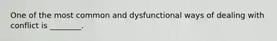 One of the most common and dysfunctional ways of dealing with conflict is ________.