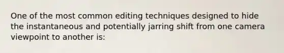 One of the most common editing techniques designed to hide the instantaneous and potentially jarring shift from one camera viewpoint to another is: