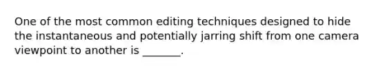 One of the most common editing techniques designed to hide the instantaneous and potentially jarring shift from one camera viewpoint to another is _______.