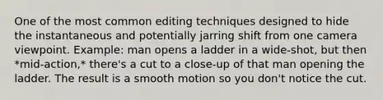 One of the most common editing techniques designed to hide the instantaneous and potentially jarring shift from one camera viewpoint. Example: man opens a ladder in a wide-shot, but then *mid-action,* there's a cut to a close-up of that man opening the ladder. The result is a smooth motion so you don't notice the cut.