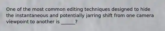 One of the most common editing techniques designed to hide the instantaneous and potentially jarring shift from one camera viewpoint to another is ______?