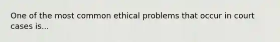 One of the most common ethical problems that occur in court cases is...