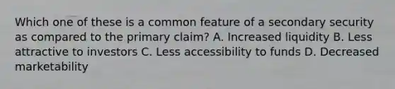 Which one of these is a common feature of a secondary security as compared to the primary claim? A. Increased liquidity B. Less attractive to investors C. Less accessibility to funds D. Decreased marketability