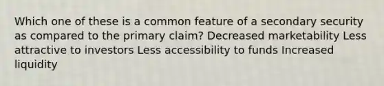 Which one of these is a common feature of a secondary security as compared to the primary claim? Decreased marketability Less attractive to investors Less accessibility to funds Increased liquidity