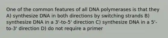 One of the common features of all DNA polymerases is that they A) synthesize DNA in both directions by switching strands B) synthesize DNA in a 3'-to-5' direction C) synthesize DNA in a 5'-to-3' direction D) do not require a primer