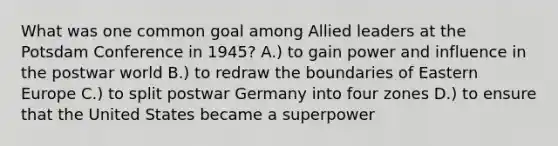 What was one common goal among Allied leaders at the Potsdam Conference in 1945? A.) to gain power and influence in the postwar world B.) to redraw the boundaries of Eastern Europe C.) to split postwar Germany into four zones D.) to ensure that the United States became a superpower