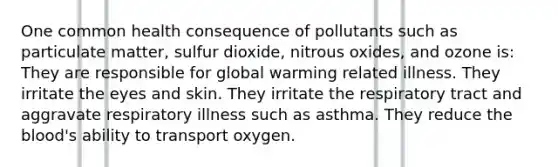 One common health consequence of pollutants such as particulate matter, sulfur dioxide, nitrous oxides, and ozone is: They are responsible for global warming related illness. They irritate the eyes and skin. They irritate the respiratory tract and aggravate respiratory illness such as asthma. They reduce the blood's ability to transport oxygen.