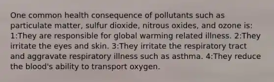 One common health consequence of pollutants such as particulate matter, sulfur dioxide, nitrous oxides, and ozone is: 1:They are responsible for global warming related illness. 2:They irritate the eyes and skin. 3:They irritate the respiratory tract and aggravate respiratory illness such as asthma. 4:They reduce <a href='https://www.questionai.com/knowledge/k7oXMfj7lk-the-blood' class='anchor-knowledge'>the blood</a>'s ability to transport oxygen.