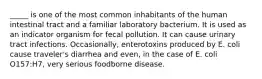 _____ is one of the most common inhabitants of the human intestinal tract and a familiar laboratory bacterium. It is used as an indicator organism for fecal pollution. It can cause urinary tract infections. Occasionally, enterotoxins produced by E. coli cause traveler's diarrhea and even, in the case of E. coli O157:H7, very serious foodborne disease.