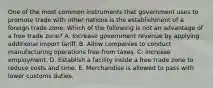 One of the most common instruments that government uses to promote trade with other nations is the establishment of a foreign trade zone. Which of the following is not an advantage of a free trade​ zone? A. Increase government revenue by applying additional import tariff. B. Allow companies to conduct manufacturing operations free from taxes. C. Increase employment. D. Establish a facility inside a free trade zone to reduce costs and time. E. Merchandise is allowed to pass with lower customs duties.