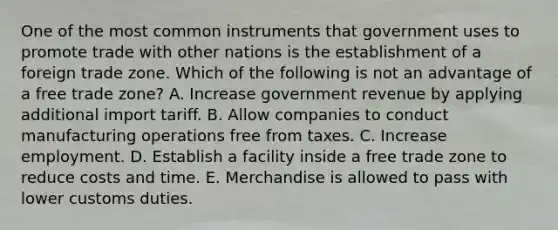 One of the most common instruments that government uses to promote trade with other nations is the establishment of a foreign trade zone. Which of the following is not an advantage of a free trade​ zone? A. Increase government revenue by applying additional import tariff. B. Allow companies to conduct manufacturing operations free from taxes. C. Increase employment. D. Establish a facility inside a free trade zone to reduce costs and time. E. Merchandise is allowed to pass with lower customs duties.