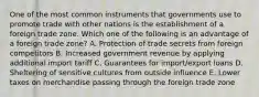 One of the most common instruments that governments use to promote trade with other nations is the establishment of a foreign trade zone. Which one of the following is an advantage of a foreign trade​ zone? A. Protection of trade secrets from foreign competitors B. Increased government revenue by applying additional import tariff C. Guarantees for​ import/export loans D. Sheltering of sensitive cultures from outside influence E. Lower taxes on merchandise passing through the foreign trade zone